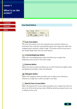 Page 3333
chapter 3
What is on the
screen?
Glossary Contents
IndexT
one Sheet Buttons
 Auto Tone Button
The Auto Tone button turns the automatic tone correction feature on.
Automatic tone correction automatically adjusts the image tone within the
cropped area to produce a better image. This button and the Auto tone in
the Simple Mode sheet have the same feature.
  Contrast/Brightness Button
Opens the Contrast/Brightness sheet and allows you to adjust the
brightness and contrast of the entire image.
  Gamma...
