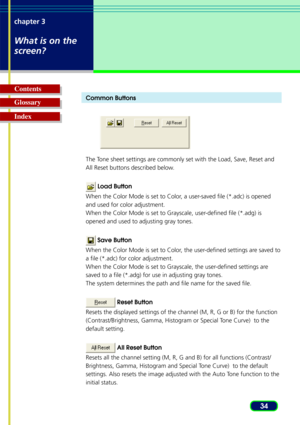 Page 3434
chapter 3
What is on the
screen?
Glossary Contents
IndexCommon Buttons
The Tone sheet settings are commonly set with the Load, Save, Reset and
All Reset buttons described below.
 Load Button
When the Color Mode is set to Color, a user-saved file (*.adc) is opened
and used for color adjustment.
When the Color Mode is set to Grayscale, user-defined file (*.adg) is
opened and used to adjusting gray tones.
  Save Button
When the Color Mode is set to Color, the user-defined settings are saved to
a file...