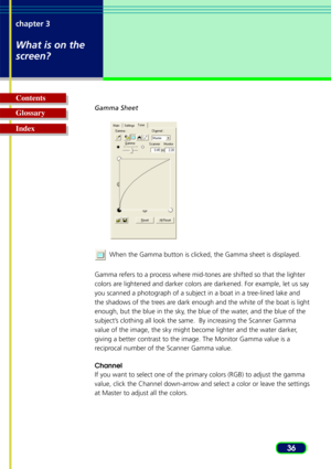 Page 3636
chapter 3
What is on the
screen?
Glossary Contents
IndexGamma Sheet
  When the Gamma button is clicked, the Gamma sheet is displayed.
Gamma refers to a process where mid-tones are shifted so that the lighter
colors are lightened and darker colors are darkened. For example, let us say
you scanned a photograph of a subject in a boat in a tree-lined lake and
the shadows of the trees are dark enough and the white of the boat is light
enough, but the blue in the sky, the blue of the water, and the blue of...