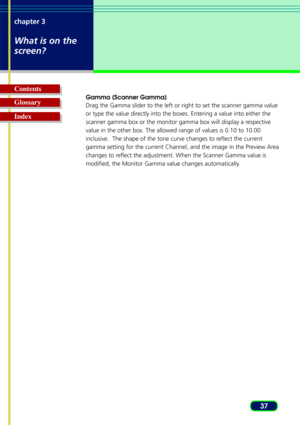 Page 3737
chapter 3
What is on the
screen?
Glossary Contents
Index
Gamma (Scanner Gamma)
Drag the Gamma slider to the left or right to set the scanner gamma valu\
e
or type the value directly into the boxes. Entering a value into either the
scanner gamma box or the monitor gamma box will display a respective
value in the other box. The allowed range of values is 0.10 to 10.00
inclusive.  The shape of the tone curve changes to reflect the current
gamma setting for the current Channel, and the image in the...