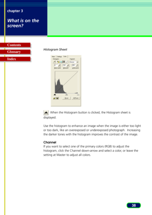 Page 3838
chapter 3
What is on the
screen?
Glossary Contents
IndexHistogram Sheet
  When the Histogram button is clicked, the Histogram sheet is
displayed.
Use the histogram to enhance an image when the image is either too light\
or too dark, like an overexposed or underexposed photograph.  Increasing
the darker tones with the histogram improves the contrast of the image.
Channel
If you want to select one of the primary colors (RGB) to adjust the
histogram, click the Channel down-arrow and select a color, or...