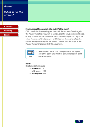 Page 3939
chapter 3
What is on the
screen?
Glossary Contents
Index
Eyedroppers (Black-point, Mid-point, White-point)
Click one of the three eyedroppers then click the portion of the image in
the Preview Area that you want to sample, or enter values in the text boxes,
or drag one of the three triangles at the bottom of the graph to adjust the
value. The shape of the tone curve and histogram changes to reflect the
current Histogram setting for the current Channel, and the image in the
Preview Area changes to...
