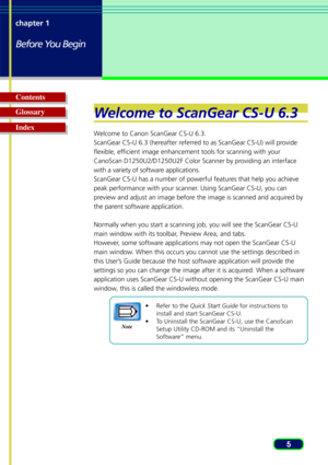 Page 55
chapter 1
Before You Begin
Glossary Contents
IndexW
elcome to ScanGear CS-U 6.3
Welcome to Canon ScanGear CS-U 6.3.
ScanGear CS-U 6.3 (hereafter referred to as ScanGear CS-U) will provide
flexible, efficient image enhancement tools for scanning with your
CanoScan D1250U2/D1250U2F Color Scanner by providing an interface
with a variety of software applications.
ScanGear CS-U has a number of powerful features that help you achieve
peak performance with your scanner. Using ScanGear CS-U, you can
preview...