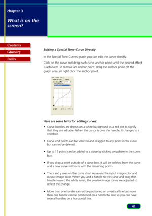 Page 4141
chapter 3
What is on the
screen?
Glossary Contents
IndexEditing a Special Tone Curve Directly
In the Special Tone Curves graph you can edit the curve directly.
Click on the curve and drag each curve anchor point until the desired effect
is achieved. To remove an anchor point, drag the anchor point off the
graph area, or right click the anchor point.
Here are some hints for editing curves:
•C
urve handles are drawn on a white background as a red dot to signify
that they are editable. When the cursor is...