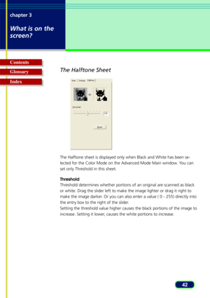 Page 4242
chapter 3
What is on the
screen?
Glossary Contents
IndexThe Halftone Sheet
The Halftone sheet is displayed only when Black and White has been se-
lected for the Color Mode on the Advanced Mode Main window. You can
set only Threshold in this sheet.
Threshold
Threshold determines whether portions of an original are scanned as black
or white. Drag the slider left to make the image lighter or drag it righ\
t to
make the image darker. Or you can also enter a value ( 0 - 255) directly into
the entry box to...