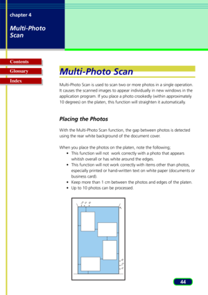 Page 4444
chapter 4
Multi-Photo
Scan
Glossary Contents
IndexMulti-Photo Scan
Multi-Photo Scan is used to scan two or more photos in a single operation.
It causes the scanned images to appear individually in new windows in th\
e
application program. If you place a photo crookedly (within approximately
10 degrees) on the platen, this function will straighten it automatically.
Placing the Photos
W
ith the Multi-Photo Scan function, the gap between photos is detected
using the rear white background of the document...