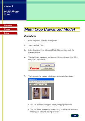 Page 4747
chapter 4
Multi-Photo
Scan
Glossary Contents
IndexMulti Crop (Advanced Mode)
Procedures
1.
Place the photos on the scanner platen.
2. Start ScanGear CS-U.
3. In the ScanGear CS-U Advanced Mode Main window, click the
[Preview] button.
4. The photos are previewed and appear in the preview window. Click
the [Multi Crop] button.
5. The images in the preview window are automatically cropped.
•You can resize each cropped area by dragging the mouse.
•Y ou can delete unnecessary image by right-clicking the...