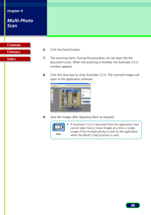 Page 4848
chapter 4
Multi-Photo
Scan
Glossary Contents
Index6.
Click the [Scan] button.
7. The scanning starts. During the procedure, do not open the the
document cover. When the scanning is finished, the ScanGear CS-U
window appears.
8. Click the close box to close ScanGear CS-U. The scanned images will
open in the application software.
9. Save the images after adjusting them as required.
•If ScanGear CS-U is launched from the application that
cannot open two or more images at a time, a single
image of the...