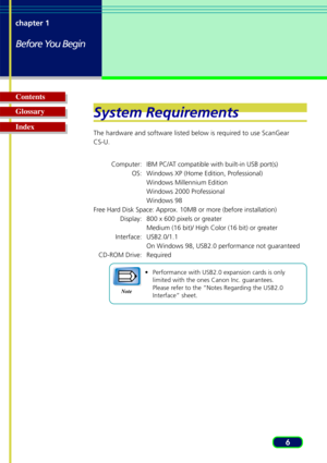 Page 66
chapter 1
Before You Begin
Glossary Contents
IndexSystem Requirements
The hardware and software listed below is required to use ScanGear
CS-U.
Computer: IBM PC/AT compatible with built-in USB port(s) OS: Windows XP (Home Edition, Professional)Windows Millennium Edition
W indows 2000 Professional
W indows 98
Free Hard Disk Space: Approx. 10MB or more (before installation) Display: 800 x 600 pixels or greaterMedium (16 bit)/ High Color (16 bit) or greater
Interface: USB2.0/1.1
On Windows 98, USB2.0...