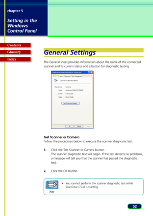 Page 5252
chapter 5
Setting in the
Windows
Control Panel
Glossary Contents
IndexGeneral Settings
The General sheet provides information about the name of the connected
scanner and its current status and a button for diagnostic testing.
T
est Scanner or Camera
Follow the procedures below to execute the scanner diagnostic test.
1. Click the Test Scanner or Camera button.
The scanner diagnostic test will begin. If the test detects no problems,
a message will tell you that the scanner has passed the diagnostic...