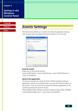 Page 5353
chapter 5
Setting in the
Windows
Control Panel
Glossary Contents
IndexEvents Settings
The Events sheet allows you to select the software application that you
want to start when you press the Scanner buttons on the scanner.
Scanner events
Select one of the Scanner buttons.
Canon COPY Button, Canon E-MAIL Button, Canon PHOTO Button or
Canon SCAN Button.
Send to this application
The list box provides the names of all the TWAIN-compliant software
applications which can be started when you press the...