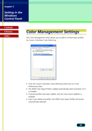 Page 5757
chapter 5
Setting in the
Windows
Control Panel
Glossary Contents
IndexColor Management Settings
The Color Management sheet allows you to add or remove basic profiles
for Canon ColorGear Color Matching.
•
Click the Canon ColorGear Color Matching check box on in the
Preferences sheet.
• The sRGB Color Space Profile is added automatically when ScanGear CS-U
is installed.
• If several profiles have been added, only the most recent addition is
enabled.
• Even if you delete all profiles, the sRGB Color...