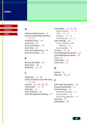 Page 6666
Index
Glossary Contents
IndexA
Advanced Mode button ... 8
Advanced Mode Main Window ... 10  ,23
All Reset button ...  34
Auto Crop ...  59
Auto Crop Button ...  14
Auto Tone ...  22
Auto Tone Adjustment ...  59
Auto Tone Button ...  33
B
Bits and Bit Depth ...  59
Black-point ...  39
Brightness ...  35 ,59
C
Calibration ...  31 ,60
Canon ColorGear Color Matching ... 57  ,60
Channel ...  35 ,36  ,38  ,40
Clear Button ...  12 ,15
Close Box ...  12
Color Channels ...  60
Color Management Settings ......