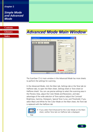 Page 1010
chapter 2
Simple Mode
and Advanced
Mode
Glossary Contents
IndexAdvanced Mode Main Window
The ScanGear CS-U main window in the Advanced Mode has more sheets
to perform the settings for scanning.
In the Advanced Mode, click the Main tab, Settings tab or the Tone tab (or
Halftone tab), to open the Main sheet, Settings sheet or Tone sheet (or
Halftone sheet). You can use precise settings to select the scanning area in
the Preview Area, adjust the Color Mode and Resolution, and take
advantage of the wide...