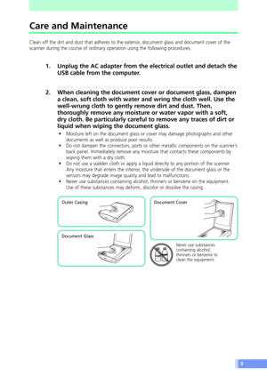 Page 99
Care and Maintenance
Clean off the dirt and dust that adheres to the exterior, document glass and document cover of the
scanner during the course of ordinary operation using the following procedures.
aaaaaaaaaaaaaaaaaaaaaaaaaaaaaaaaaaaaaaaaaaaa
1. Unplug the AC adapter from the electrical outlet and detach the
USB cable from the computer.
aaaaaaaaaaaaaaaaaaaaaaaaaaaaaaaaaaaaaaaaaaaa
2. When cleaning the document cover or document glass, dampen
a clean, soft cloth with water and wring the cloth well....