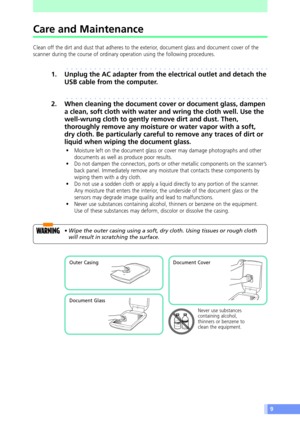 Page 99
Care and Maintenance
Clean off the dirt and dust that adheres to the exterior, document glass and document cover of the
scanner during the course of ordinary operation using the following procedures.
aaaaaaaaaaaaaaaaaaaaaaaaaaaaaaaaaaaaaaaaaaaa
1. Unplug the AC adapter from the electrical outlet and detach the
USB cable from the computer.
aaaaaaaaaaaaaaaaaaaaaaaaaaaaaaaaaaaaaaaaaaaa
2. When cleaning the document cover or document glass, dampen
a clean, soft cloth with water and wring the cloth well....