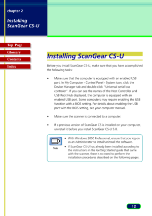 Page 1212 chapter 2
Installing
ScanGear CS-U
Top  Page
Glossary
Contents
Index
Installing ScanGear CS-U
Before you install ScanGear CS-U, make sure that you have accomplished
the following tasks:
•Make sure that the computer is equipped with an enabled USB
port. In My Computer - Control Panel - System icon, click the
Device Manager tab and double-click “Universal serial bus
controler”. If you can see the names of the Host Controller and
USB Root Hub displayed, the computer is equipped with an
enabled USB port....