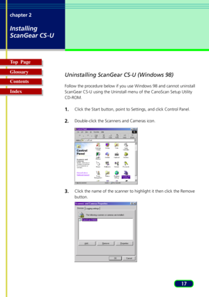 Page 1717 chapter 2
Installing
ScanGear CS-U
Top  Page
Glossary
Contents
Index
Uninstalling ScanGear CS-U (Windows 98)
Follow the procedure below if you use Windows 98 and cannot uninstall
ScanGear CS-U using the Uninstall menu of the CanoScan Setup Utility
CD-ROM.
1.Click the Start button, point to Settings, and click Control Panel.
2.Double-click the Scanners and Cameras icon.
3.Click the name of the scanner to highlight it then click the Remove
button. 