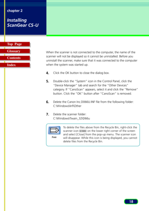 Page 1818 chapter 2
Installing
ScanGear CS-U
Top  Page
Glossary
Contents
Index
When the scanner is not connected to the computer, the name of the
scanner will not be displayed so it cannot be uninstalled. Before you
uninstall the scanner, make sure that it was connected to the computer
when the system was started up.
4.Click the OK button to close the dialog box.
5.Double-click the “System” icon in the Control Panel, click the
“Device Manager” tab and search for the “Other Devices”
category. If “CanoScan”...