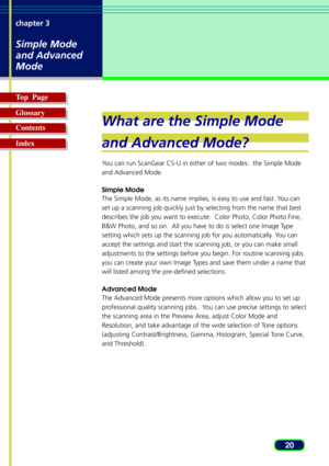 Page 2020 chapter 3
Simple Mode
and Advanced
Mode
Top  Page
Glossary
Contents
Index
What are the Simple Mode
and Advanced Mode?
You can run ScanGear CS-U in either of two modes:  the Simple Mode
and Advanced Mode.
Simple Mode
The Simple Mode, as its name implies, is easy to use and fast. You can
set up a scanning job quickly just by selecting from the name that best
describes the job you want to execute:  Color Photo, Color Photo Fine,
B&W Photo, and so on.  All you have to do is select one Image Type
setting...