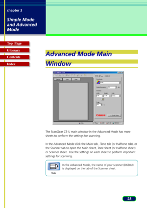 Page 2323 chapter 3
Simple Mode
and Advanced
Mode
Top  Page
Glossary
Contents
Index
Advanced Mode Main
Window
The ScanGear CS-U main window in the Advanced Mode has more
sheets to perform the settings for scanning.
In the Advanced Mode click the Main tab , Tone tab (or Halftone tab), or
the Scanner tab to open the Main sheet, Tone sheet (or Halftone sheet)
or Scanner sheet.  Use the settings on each sheet to perform important
settings for scanning.
Note
In the Advanced Mode, the name of your scanner (D660U)
is...