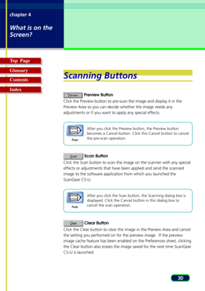 Page 3030 chapter 4
What is on the
Screen?
Top  Page
Glossary
Contents
Index
Scanning Buttons
 Preview Button
Click the Preview button to pre-scan the image and display it in the
Preview Area so you can decide whether the image needs any
adjustments or if you want to apply any special effects.
Note
After you click the Preview button, the Preview button
becomes a Cancel button. Click this Cancel button to cancel
the pre-scan operation.
 Scan Button
Click the Scan button to scan the image on the scanner with any...