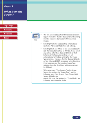 Page 3333 chapter 4
What is on the
Screen?
Top  Page
Glossary
Contents
Index
• The Text Enhanced (OCR) and Grayscale selections
require more time that the Black and White setting
in order execution digitization of the scanned
images.
• Selecting the Color Mode setting automatically
resets the Advanced Mode Tone tab settings.
• Selecting Black and White or Text Enhanced (OCR)
sets the Resolution setting to 300 dpi. If you select
any setting other than Black and White or Text
Enhanced, the Resolution setting is...
