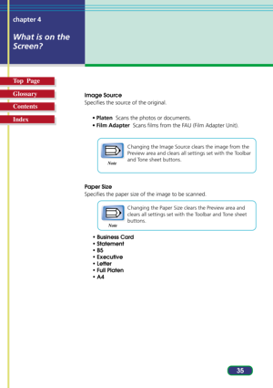 Page 3535 chapter 4
What is on the
Screen?
Top  Page
Glossary
Contents
Index
Image Source
Specifies the source of the original.
•Platen  Scans the photos or documents.
•Film Adapter  Scans films from the FAU (Film Adapter Unit).
Changing the Image Source clears the image from the
Preview area and clears all settings set with the Toolbar
and Tone sheet buttons.
Paper Size
Specifies the paper size of the image to be scanned.
Changing the Paper Size clears the Preview area and
clears all settings set with the...