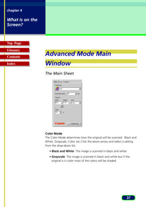 Page 3737 chapter 4
What is on the
Screen?
Top  Page
Glossary
Contents
Index
Advanced Mode Main
Window
The Main Sheet
Color Mode
The Color Mode determines how the original will be scanned:  Black and
White, Grayscale, Color, etc.Click the down-arrow and select a setting
from the drop-down list.
• Black and White  The image is scanned in black and white.
• Grayscale  The image is scanned in black and white but if the
original is in color most of the colors will be shaded. 