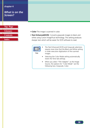 Page 3838 chapter 4
What is on the
Screen?
Top  Page
Glossary
Contents
Index
• Color The image is scanned in color.
• Text Enhanced(OCR)  Converts grayscale images to black and
white using Canon ImageTrust technology. This setting produces
sharper text which will be easier for OCR software to read.
• The Text Enhanced (OCR) and Grayscale selections
require more time that the Black and White setting
in order execution digitization of the scanned
images.
• Selecting the Color Mode setting automatically
resets the...