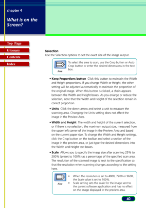 Page 4040 chapter 4
What is on the
Screen?
Top  Page
Glossary
Contents
Index
Selection
Use the Selection options to set the exact size of the image output.
To select the area to scan, use the Crop button or Auto
Crop button or enter the desired dimensions in the text
box.
• Keep Proportions button  Click this button to maintain the Width
and Height proportions. If you change Width or Height, the other
setting will be adjusted automatically to maintain the proportion of
the original image. When this button is...