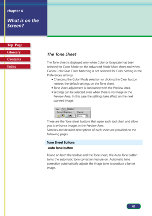 Page 4141 chapter 4
What is on the
Screen?
Top  Page
Glossary
Contents
Index
The Tone Sheet
The Tone sheet is displayed only when Color or Grayscale has been
selected for Color Mode on the Advanced Mode Main sheet and when
Canon ColorGear Color Matching is not selected for Color Setting in the
Preferences settings.
• Changing the Color Mode selection or clicking the Clear button
restores the default settings on the Tone sheet.
• Tone sheet adjustment is conducted with the Preview Area.
• Settings can be...