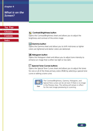 Page 4242 chapter 4
What is on the
Screen?
Top  Page
Glossary
Contents
Index
  Contrast/Brightness button
Opens the Contrast/Brightness sheet and allows you to adjust the
brightness and contrast of the entire image.
 Gamma button
Opens the Gamma sheet and allows you to shift mid-tones so lighter
colors are lightened and darker colors are darkened.
 Histogram button
Opens the Histogram sheet and allows you to adjust tone intensity to
enhance an image that is either too light or too dark.
 Special Tone Curves...