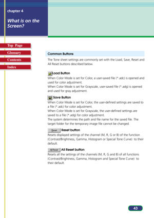 Page 4343 chapter 4
What is on the
Screen?
Top  Page
Glossary
Contents
Index
Common Buttons
The Tone sheet settings are commonly set with the Load, Save, Reset and
All Reset buttons described below.
Load Button
When Color Mode is set for Color, a user-saved file (*.adc) is opened and
used for color adjustment.
When Color Mode is set for Grayscale, user-saved file (*.adg) is opened
and used for gray adjustment.
 Save Button
When Color Mode is set for Color, the user-defined settings are saved to
a file (*.adc)...