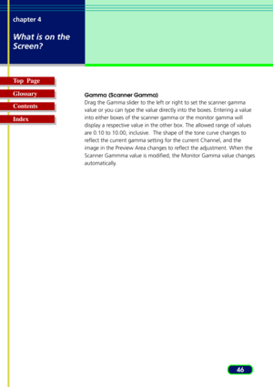 Page 4646 chapter 4
What is on the
Screen?
Top  Page
Glossary
Contents
Index
Gamma (Scanner Gamma)
Drag the Gamma slider to the left or right to set the scanner gamma
value or you can type the value directly into the boxes. Entering a value
into either boxes of the scanner gamma or the monitor gamma will
display a respective value in the other box. The allowed range of values
are 0.10 to 10.00, inclusive.  The shape of the tone curve changes to
reflect the current gamma setting for the current Channel, and the...