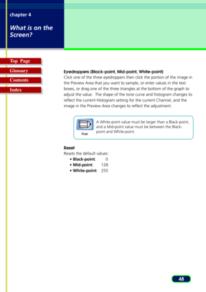 Page 4848 chapter 4
What is on the
Screen?
Top  Page
Glossary
Contents
Index
Eyedroppers (Black-point, Mid-point, White-point)
Click one of the three eyedroppers then click the portion of the image in
the Preview Area that you want to sample, or enter values in the text
boxes, or drag one of the three triangles at the bottom of the graph to
adjust the value.  The shape of the tone curve and histogram changes to
reflect the current Histogram setting for the current Channel, and the
image in the Preview Area...
