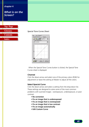 Page 4949 chapter 4
What is on the
Screen?
Top  Page
Glossary
Contents
Index
Special Tone Curves Sheet
  When the Special Tone Curves button is clicked, the Special Tone
Curves sheet is displayed.
Channel
Click the down-arrow and select one of the primary colors (RGB) for
adjustment or leave the setting at Master to adjust all the colors.
Select Special Curve
Click the down-arrow and select a setting from the drop-down list.
These settings are designed to solve some of the most common
problems with scanned...