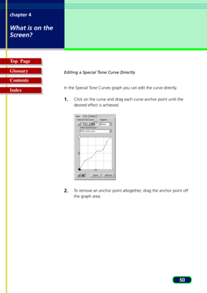 Page 5050 chapter 4
What is on the
Screen?
Top  Page
Glossary
Contents
Index
Editing a Special Tone Curve Directly
In the Special Tone Curves graph you can edit the curve directly.
1.Click on the curve and drag each curve anchor point until the
desired effect is achieved.
2.To remove an anchor point altogether, drag the anchor point off
the graph area. 