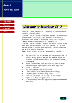 Page 66 chapter 1
Before You Begin
Top  Page
Glossary
Contents
Index
Welcome to ScanGear CS-U
Welcome to Canon ScanGear CS-U 5.8 software for Windows 98 and
Windows 2000 Professional.
ScanGear CS-U 5.8 (hereafter referred to as ScanGear CS-U) will provide
flexible, efficient image enhancement tools for scanning with your
CanoScan D660U Scanner by providing an interface with a variety of
TWAIN-compliant software applications. (TWAIN p.101)
ScanGear CS-U has a number of powerful features that help you achieve...