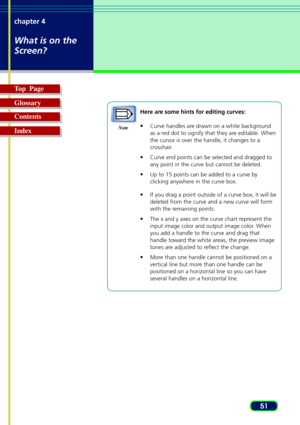 Page 5151 chapter 4
What is on the
Screen?
Top  Page
Glossary
Contents
Index
Here are some hints for editing curves:
•Curve handles are drawn on a white background
as a red dot to signify that they are editable. When
the cursor is over the handle, it changes to a
crosshair.
•Curve end points can be selected and dragged to
any point in the curve but cannot be deleted.
•Up to 15 points can be added to a curve by
clicking anywhere in the curve box.
•If you drag a point outside of a curve box, it will be
deleted...