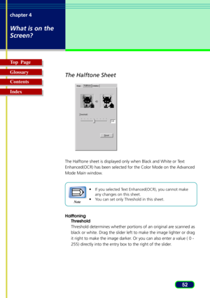 Page 5252 chapter 4
What is on the
Screen?
Top  Page
Glossary
Contents
Index
The Halftone Sheet
The Halftone sheet is displayed only when Black and White or Text
Enhanced(OCR) has been selected for the Color Mode on the Advanced
Mode Main window.
•
If you selected Text Enhanced(OCR), you cannot make
any changes on this sheet.
•You can set only Threshold in this sheet.
Halftoning
Threshold
Threshold determines whether portions of an original are scanned as
black or white. Drag the slider left to make the image...