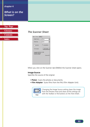 Page 5353 chapter 4
What is on the
Screen?
Top  Page
Glossary
Contents
Index
The Scanner Sheet
When you click on the Scanner tab (D660U) the Scanner sheet opens.
Image Source
Specifies the source of the original.
•Platen  Scans the photos or documents.
•Film Adapter  Scans films from the FAU (Film Adapter Unit).
Changing the Image Source setting clears the image
from the Preview Area and clears all the settings set
with the Toolbar or the buttons on the Tone Sheet.
Note 