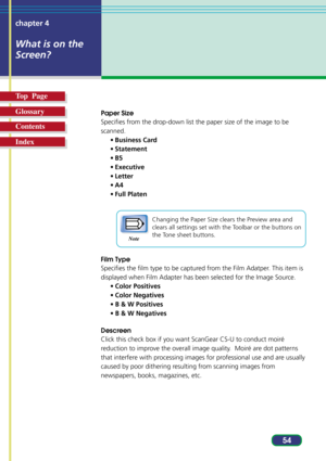 Page 5454 chapter 4
What is on the
Screen?
Top  Page
Glossary
Contents
Index
Paper Size
Specifies from the drop-down list the paper size of the image to be
scanned.
•Business Card
•Statement
•B5
•Executive
•Letter
•A4
•Full Platen
Changing the Paper Size clears the Preview area and
clears all settings set with the Toolbar or the buttons on
the Tone sheet buttons.
Film Type
Specifies the film type to be captured from the Film Adatper. This item is
displayed when Film Adapter has been selected for the Image...