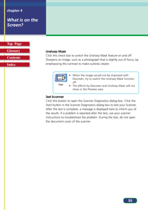 Page 5555 chapter 4
What is on the
Screen?
Top  Page
Glossary
Contents
Index
Unsharp Mask
Click this check box to switch the Unsharp Mask feature on and off.
Sharpens an image, such as a photograph that is slightly out of focus, by
emphasizing the contrast to make outlines clearer.
• When the image would not be improved with
Descreen, try to switch the Unsharp Mask function
off.
• The effects by Descreen and Unsharp Mask will not
show in the Preview area.
Test Scanner
Click this button to open the Scanner...