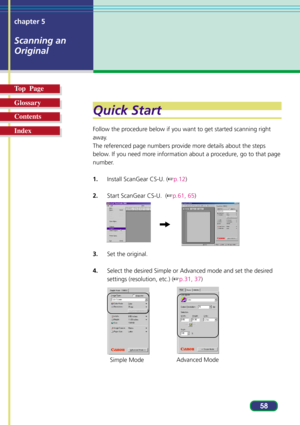 Page 5858 chapter 5
Scanning an
Original
Top  Page
Glossary
Contents
Index
Quick Start
Follow the procedure below if you want to get started scanning right
away.
The referenced page numbers provide more details about the steps
below. If you need more information about a procedure, go to that page
number.
1.Install ScanGear CS-U. (p.12)
2.Start ScanGear CS-U.  (p.61, 65)
3.Set the original.
4.Select the desired Simple or Advanced mode and set the desired
settings (resolution, etc.) (p.31, 37)
Simple...