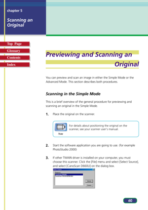 Page 6060 chapter 5
Scanning an
Original
Top  Page
Glossary
Contents
Index
Previewing and Scanning an
Original
You can preview and scan an image in either the Simple Mode or the
Advanced Mode. This section describes both procedures.
Scanning in the Simple Mode
This is a brief overview of the general procedure for previewing and
scanning an original in the Simple Mode.
1.Place the original on the scanner.
Note
For details about positioning the original on the
scanner, see your scanner users manual.
2.Start the...
