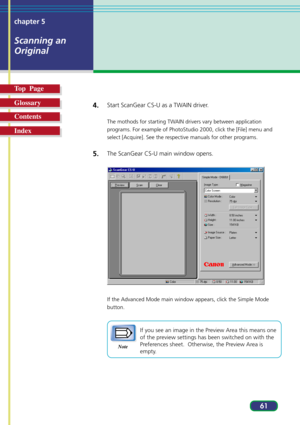 Page 6161 chapter 5
Scanning an
Original
Top  Page
Glossary
Contents
Index4.
Start ScanGear CS-U as a TWAIN driver.
The mothods for starting TWAIN drivers vary between application
programs. For example of PhotoStudio 2000, click the [File] menu and
select [Acquire]. See the respective manuals for other programs.
5.The ScanGear CS-U main window opens.
If the Advanced Mode main window appears, click the Simple Mode
button.
Note
If you see an image in the Preview Area this means one
of the preview settings has...