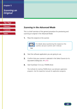Page 6565 chapter 5
Scanning an
Original
Top  Page
Glossary
Contents
Index
Scanning in the Advanced Mode
This is a brief overview of the general procedure for previewing and
scanning an original in the Advanced Mode.
1.Place the original on the scanner.
Note
For details about positioning the original on the
scanner, see your scanner users manual.
2.Start the software application you are going to use.
3.Confirm that your scanner is selected in the Select Source (or its
equivalent) dialog box. (p.60)
4.Start...