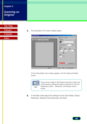 Page 6666 chapter 5
Scanning an
Original
Top  Page
Glossary
Contents
Index5.
The ScanGear CS-U main window opens.
If the Simple Mode main window appears, click the Advanced Mode
button.
Note
If you see an image in the Preview Area this means one
of the preview settings has been switched on with the
Preferences sheet. : Otherwise, the Preview Area is
empty.
6.In the Main sheet adjust the settings for the Color Mode, Output
Resolution, Selection (Scanning area), and Scale. 