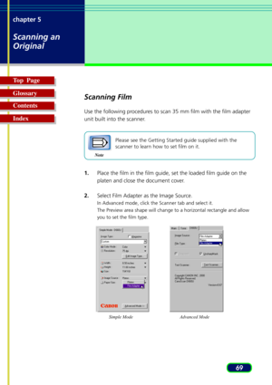Page 6969 chapter 5
Scanning an
Original
Top  Page
Glossary
Contents
Index
Scanning Film
Use the following procedures to scan 35 mm film with the film adapter
unit built into the scanner.
Note
Please see the Getting Started guide supplied with the
scanner to learn how to set film on it.
1.Place the film in the film guide, set the loaded film guide on the
platen and close the document cover.
2.Select Film Adapter as the Image Source.
In Advanced mode, click the Scanner tab and select it.
The Preview area shape...